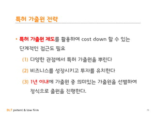 BLT patent & law firm
특허 가출원 전략
• 특허 가출원 제도를 활용하여 cost down 할 수 있는
단계적인 접근도 필요
(1) 다양한 관점에서 특허 가출원을 뿌린다
(2) 비즈니스를 성장시키고 투자를 유치한다
(3) 1년 이내에 가출원 중 의미있는 가출원을 선별하여
정식으로 출원을 진행한다.
73
 