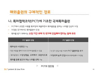 BLT patent & law firm 88
• PCT에서 규정한 서류를 특허청에 제출하면서 특허출원을 원하는 나라를 단순히 지정
• 지정된 국가에서도 특허출원이 인정
• 특허를 받기 위해서는 소정 기간 내에 각 국가에 진입해야 한다는 점에 주의
PCT의 장단점
PCT 출원의 장점 PCT 출원의 단점
- 특허성의 사전판단 가능
- 적은 비용을 통해 다수의 국가에 출원할 수 있음
- 특허발명의 시장상황을 고려해서 최종적으로
특허를 등록 받고자 하는 나라를 선택 가능
- 각 국가 진입 비용 이외에 PCT 출원비용 추가
- 지정국에 늦게 진입하므로 특허등록이 지연됨.
해외출원의 구체적인 경로
나. 특허협력조약(PCT)에 기초한 국제특허출원
 