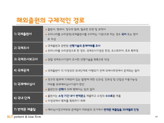 BLT patent & law firm 89
1) 국제출원서
출원서, 명세서, 청구의 범위, 필요한 도면 및 요약서
우리나라를 수리관청(국제출원서를 수리하는 기관)으로 하는 경우 국어 또는 영어
로 작성
2) 국제조사
국제출원과 관련된 선행기술의 존재여부를 조사
우리나라를 수리관청으로 한 경우, 국제조사기관은 한국, 오스트리아, 호주 특허청
3) 국제조사보고서 관할 국제조사기관이 조사한 선행기술을 목록으로 작성
4) 국제공개 국제출원이 각 지정국의 국내단계로 이행되기 전에 국제사무국에서 공개되는 절차
5) 국제예비심사
청구의 범위에 기재되어 있는 발명에 대한 신규성, 진보성 및 산업상 이용가능성
여부를 국제예비심사기관이 판단
출원인의 선택에 의해 행해지는 임의 절차
6) 국내 단계
출원서는 소정 기간 내에 번역문을 제출하고 소정의 수수료를 제출
지정국에서 특허를 획득하기 위해
7) 번역문 제출일 예비심사청구여부와 관계없이 대부분의 국가에서 번역문 제출일을 30개월로 인정
해외출원의 구체적인 경로
 