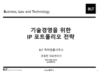 BLT
BLTBusiness, Law & Technology www.BLT.kr
기술경영을 위한
IP 포트폴리오 전략
1
BLT 특허법률사무소
유철현 대표변리사
010-3583-3514
ryu@BLT.kr
Business, Law and Technology
 