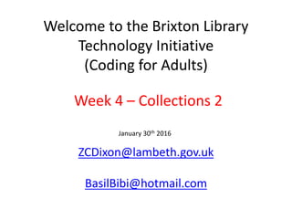 Welcome to the Brixton Library
Technology Initiative
(Coding for Adults)
ZCDixon@lambeth.gov.uk
BasilBibi@hotmail.com
January 30th 2016
Week 4 – Collections 2
 