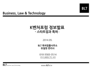 Business, Law & Technology
BLT
BLTBusiness, Law & Technology www.BLTe.kr
K벤처포럼 정보발표
- 스타트업과 특허 -
2014.05.
BLT 특허법률사무소
유철현 변리사
010-3583-3514
RYU@BLTE.KR
 