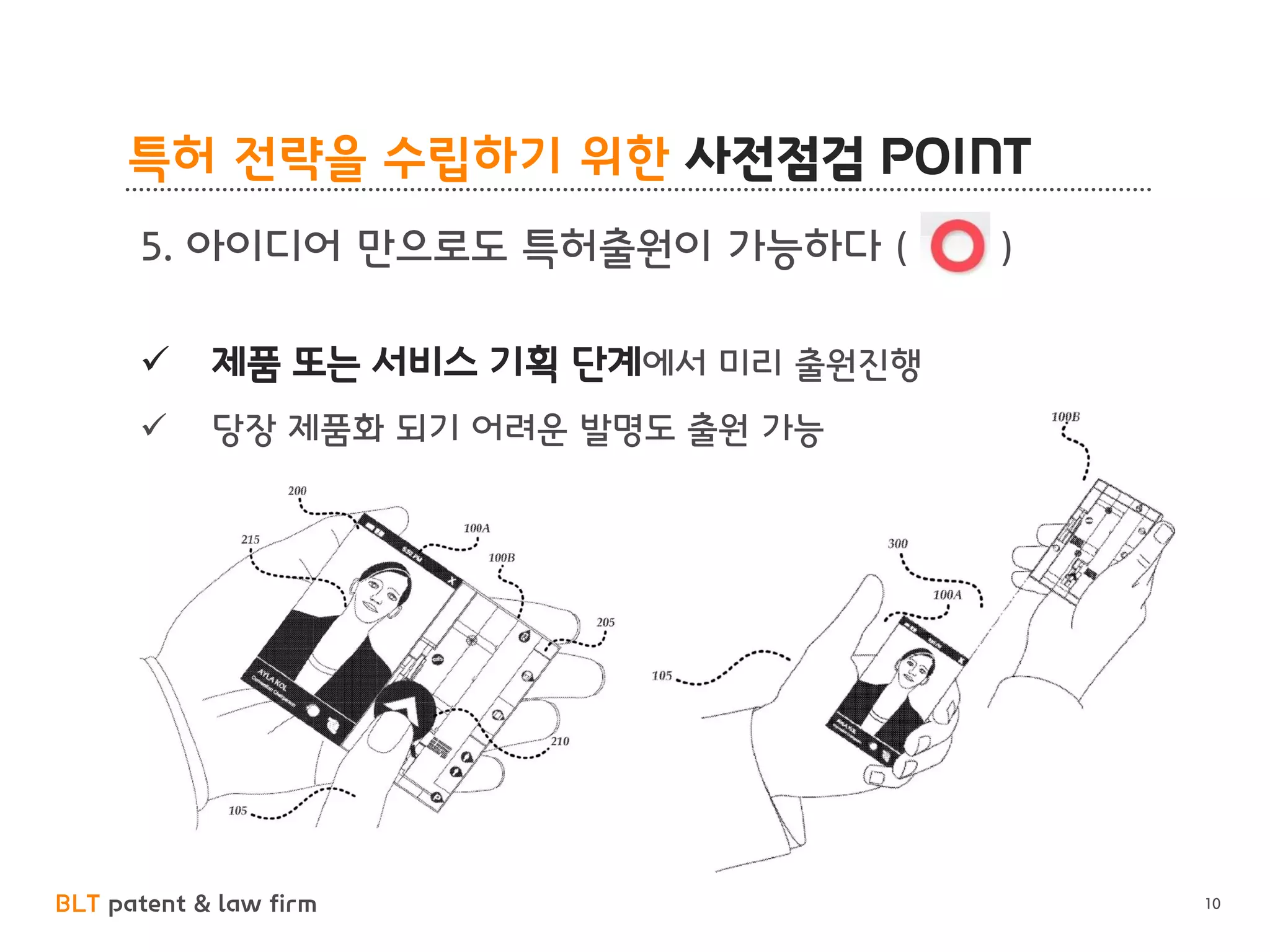 BLT patent & law firm
특허 전략을 수립하기 위한 사전점검 POINT
10
5. 아이디어 만으로도 특허출원이 가능하다 ( )
✓ 제품 또는 서비스 기획 단계에서 미리 출원진행
✓ 당장 제품화 되기 어려운 발명도 출원 가능
 