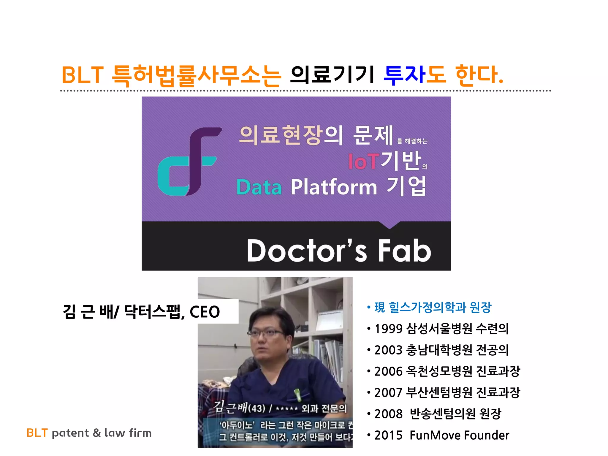 BLT patent & law firm
BLT 특허법률사무소는 의료기기 투자도 한다.
45
김 근 배/ 닥터스팹, CEO • 現 힐스가정의학과 원장
• 1999 삼성서울병원 수련의
• 2003 충남대학병원 전공의
• 2006 옥천성모병원 진료과장
• 2007 부산센텀병원 진료과장
• 2008 반송센텀의원 원장
• 2015 FunMove Founder
 