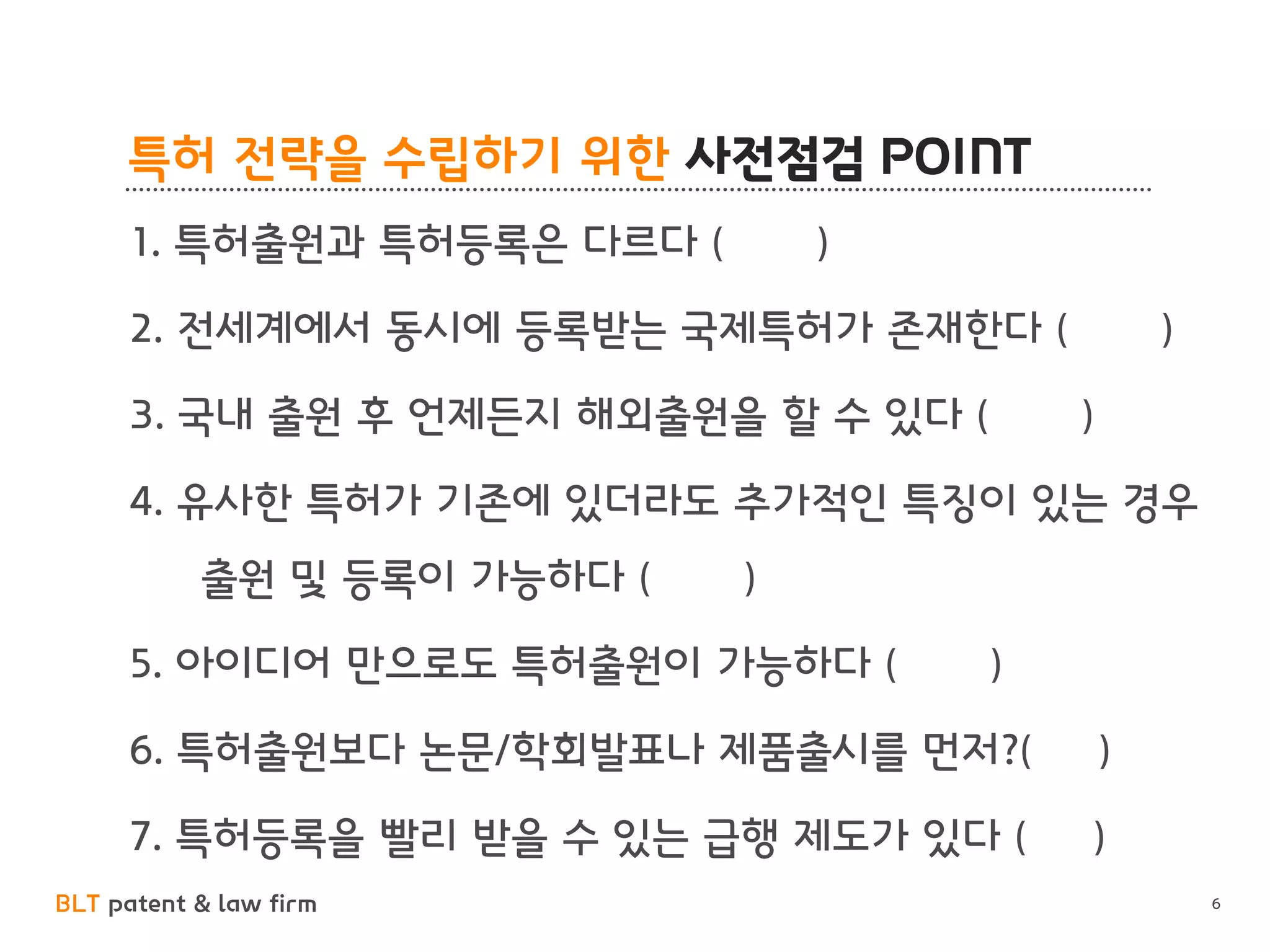 BLT patent & law firm
특허 전략을 수립하기 위한 사전점검 POINT
6
1. 특허출원과 특허등록은 다르다 ( )
2. 전세계에서 동시에 등록받는 국제특허가 존재한다 ( )
3. 국내 출원 후 언제든지 해외출원을 할 수 있다 ( )
4. 유사한 특허가 기존에 있더라도 추가적인 특징이 있는 경우
출원 및 등록이 가능하다 ( )
5. 아이디어 만으로도 특허출원이 가능하다 ( )
6. 특허출원보다 논문/학회발표나 제품출시를 먼저?( )
7. 특허등록을 빨리 받을 수 있는 급행 제도가 있다 ( )
 