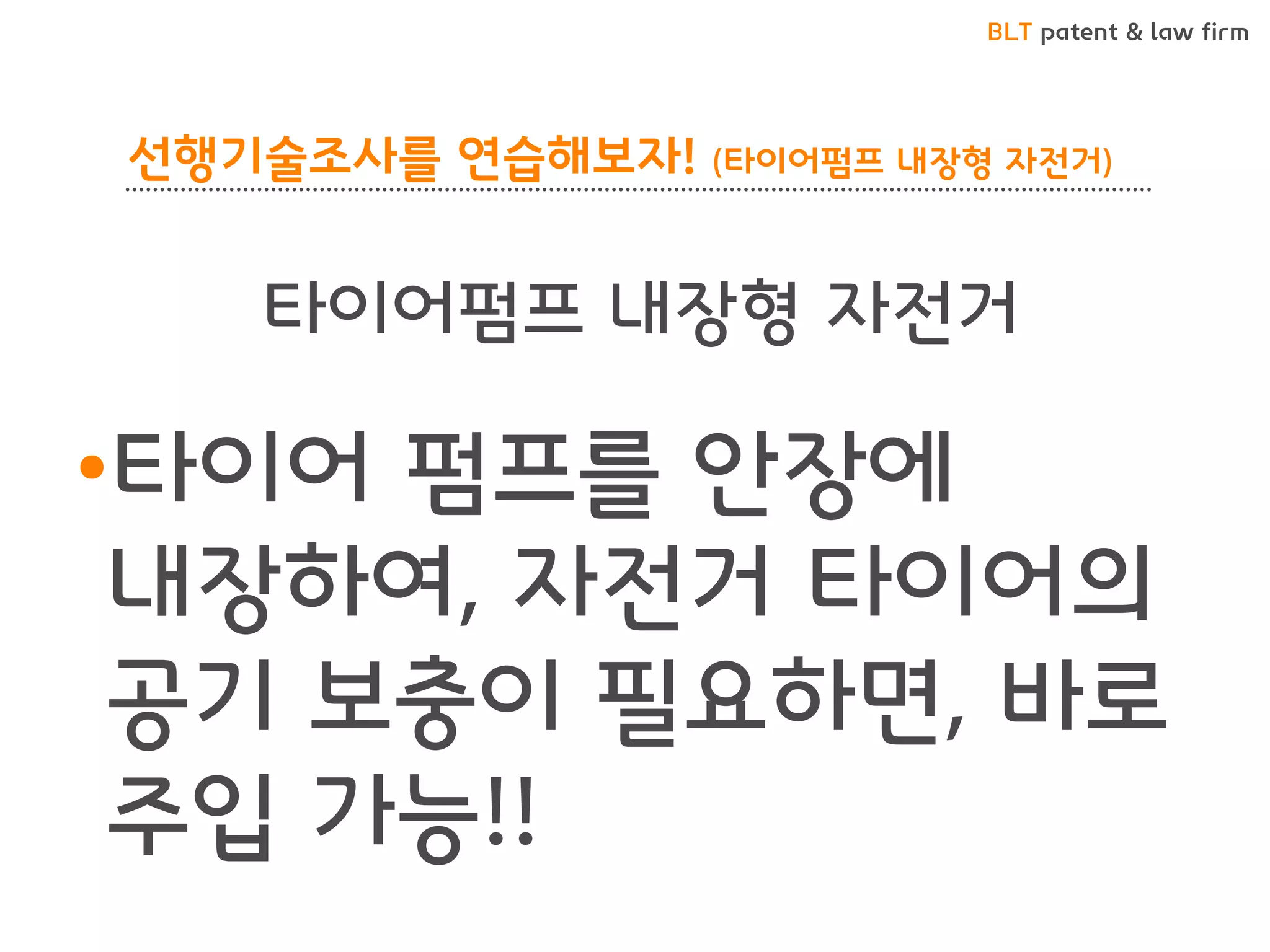 BLT patent & law firm
선행기술조사를 연습해보자! (타이어펌프 내장형 자전거)
•타이어 펌프를 안장에
내장하여, 자전거 타이어의
공기 보충이 필요하면, 바로
주입 가능!!
타이어펌프 내장형 자전거
 
