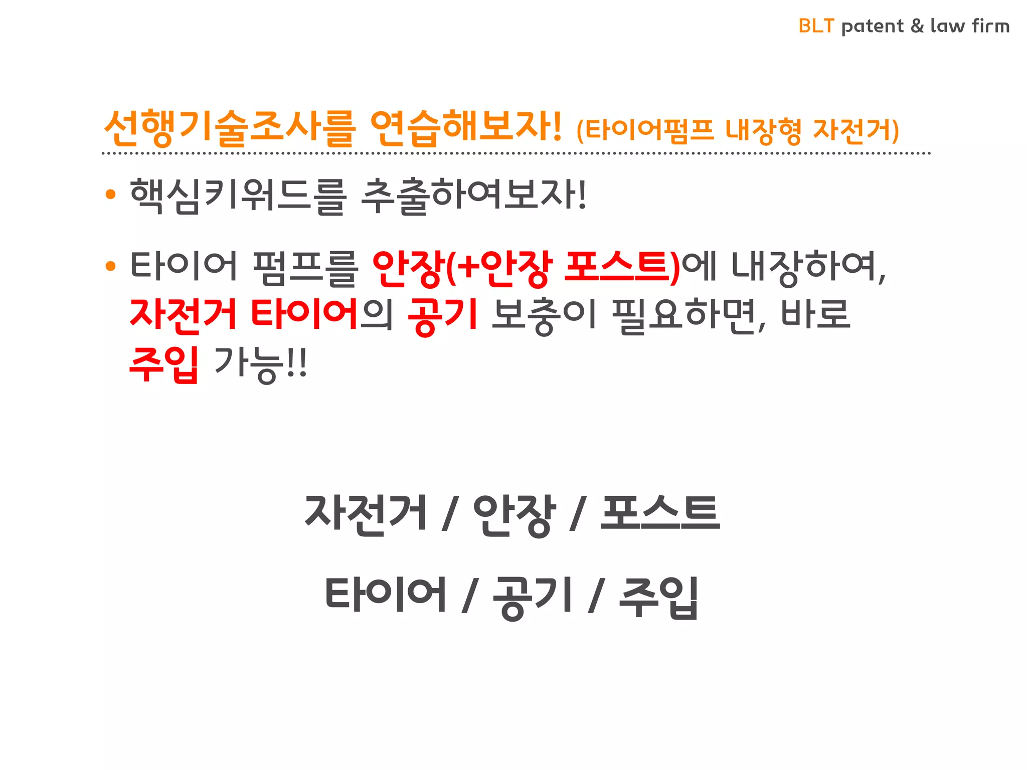 BLT patent & law firm
선행기술조사를 연습해보자! (타이어펌프 내장형 자전거)
• 핵심키워드를 추출하여보자!
• 타이어 펌프를 안장(+안장 포스트)에 내장하여,
자전거 타이어의 공기 보충이 필요하면, 바로
주입 가능!!
자전거 / 안장 / 포스트
타이어 / 공기 / 주입
 