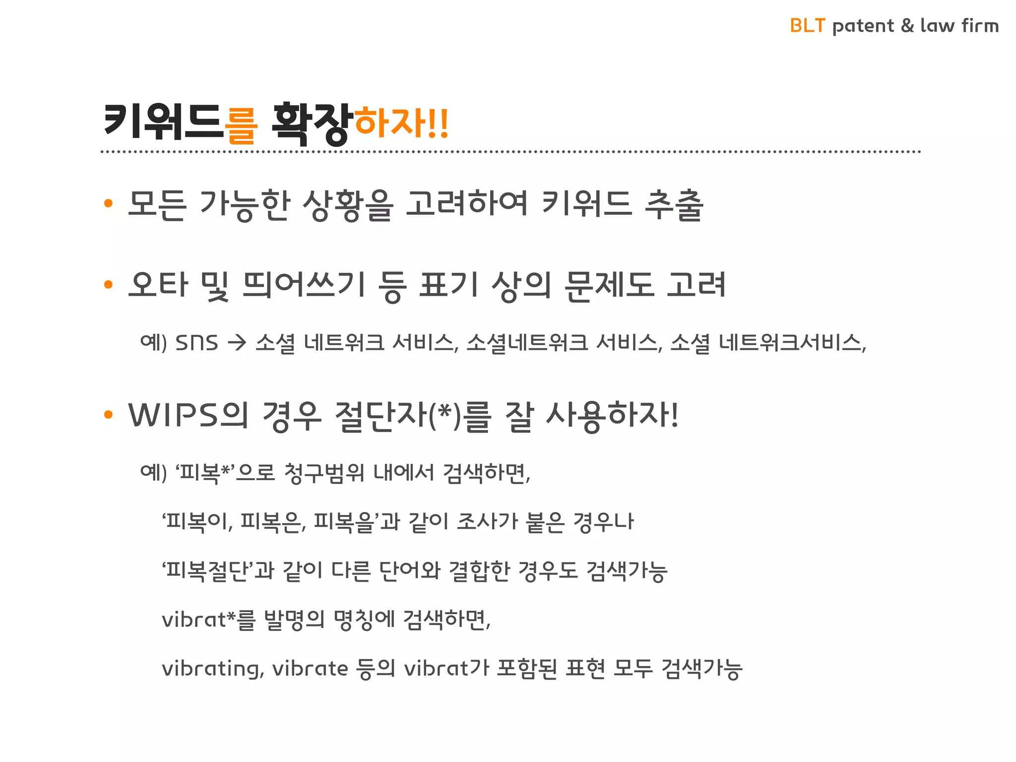 BLT patent & law firm
키워드를 확장하자!!
• 모든 가능한 상황을 고려하여 키워드 추출
• 오타 및 띄어쓰기 등 표기 상의 문제도 고려
예) SNS  소셜 네트워크 서비스, 소셜네트워크 서비스, 소셜 네트워크서비스,
• WIPS의 경우 절단자(*)를 잘 사용하자!
예) ‘피복*’으로 청구범위 내에서 검색하면,
‘피복이, 피복은, 피복을’과 같이 조사가 붙은 경우나
‘피복절단’과 같이 다른 단어와 결합한 경우도 검색가능
vibrat*를 발명의 명칭에 검색하면,
vibrating, vibrate 등의 vibrat가 포함된 표현 모두 검색가능
 