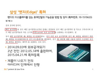 BLT patent & law firm
삼성 ‘엣지(Edge)’ 특허
11
벤디드 디스플레이를 갖는 휴대단말의 기능운용 방법 및 장치 (특허번호: 10-1515623)
• 2014.09.03에 외부공개되기
2년 전인 2012.05.14에 출원하여,
2015.04.21.에 특허등록
• 제품이 나오기 전의
아이디어 단계에서 진행
 