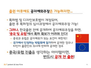 BLT patent & law firm
출원 이후에도 공지예외주장은 가능하지만...
• 특허법 및 디자인보호법이 개정되어,
출원 후 특허청의 심사과정에서 공지예외주장 가능!
• 그러나, 한국출원 전에 공개하여 공지예외주장을 하면,
‘중국 및 유럽’에서 특허 확보가 어려워 진다!
– 중국과 유럽은 공지예외가 되는 요건이 제한적!!
– 국가에서 인정하는 박람회에 참가하여 공개한 경우나
타인이 출원인의 의사에 반하여 공개한 경우
• 중국/유럽 진출을 생각하는 아이템이면,
반드시 공개 전 출원!
14
 