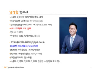 BLT patent & law firm
엄정한 변리사
2
•서울대 공과대학 화학생물공학부 졸업
•Microsoft Certified Professional
•정보통신산업기사 (2001)  ㈜피코소프트 재직
•서비스기획자, UX, 설계
•변리사 (2006)
•엔젤투자 15회, 빅뱅엔젤스 투자자
• ETRI 특허코디네이터 전임강사 (2013)
•[조달청] 우수제품 지정심사위원
•[특허청] 우수발명품 추천심사위원
•[특허청] 대학창의발명대회 심사위원
•[대한변리사회] 연수위원
•서울대, 건국대, 인하대, 인하대 전임강사(발명과 특허 등)
 