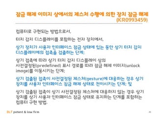 BLT patent & law firm
잠금 해제 이미지 상에서의 제스처 수행에 의한 장치 잠금 해제
(KR0993459)
컴퓨터로 구현되는 방법으로서,
터치 감지 디스플레이를 포함하는 전자 장치에서,
상기 장치가 사용자 인터페이스 잠금 상태에 있는 동안 상기 터치 감지
디스플레이에의 접촉을 검출하는 단계;
상기 접촉에 따라 상기 터치 감지 디스플레이 상의
사전결정된(predefined) 표시 경로를 따라 잠금 해제 이미지(unlock
image)를 이동시키는 단계;
상기 검출된 접촉이 사전결정된 제스처(gesture)에 대응하는 경우 상기
장치를 사용자 인터페이스 잠금 해제 상태로 천이시키는 단계; 및
상기 검출된 접촉이 상기 사전결정된 제스처에 대응하지 않는 경우 상기
장치를 상기 사용자 인터페이스 잠금 상태로 유지하는 단계를 포함하는
컴퓨터 구현 방법.
20
 