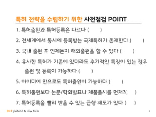 BLT patent & law firm
특허 전략을 수립하기 위한 사전점검 POINT
6
1. 특허출원과 특허등록은 다르다 ( )
2. 전세계에서 동시에 등록받는 국제특허가 존재한다 ( )
3. 국내 출원 후 언제든지 해외출원을 할 수 있다 ( )
4. 유사한 특허가 기존에 있더라도 추가적인 특징이 있는 경우
출원 및 등록이 가능하다 ( )
5. 아이디어 만으로도 특허출원이 가능하다 ( )
6. 특허출원보다 논문/학회발표나 제품출시를 먼저?( )
7. 특허등록을 빨리 받을 수 있는 급행 제도가 있다 ( )
 