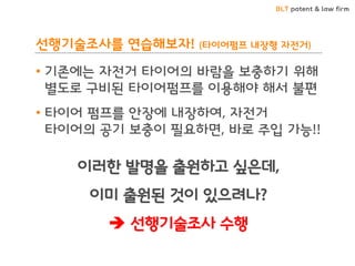 BLT patent & law firm
선행기술조사를 연습해보자! (타이어펌프 내장형 자전거)
• 기존에는 자전거 타이어의 바람을 보충하기 위해
별도로 구비된 타이어펌프를 이용해야 해서 불편
• 타이어 펌프를 안장에 내장하여, 자전거
타이어의 공기 보충이 필요하면, 바로 주입 가능!!
이러한 발명을 출원하고 싶은데,
이미 출원된 것이 있으려나?
 선행기술조사 수행
 