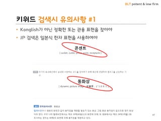 BLT patent & law firm
키워드 검색시 유의사항 #1
• Konglish가 아닌 정확한 또는 관용 표현을 찾아야
• JP 검색은 일본식 한자 표현을 사용하여야
67
 