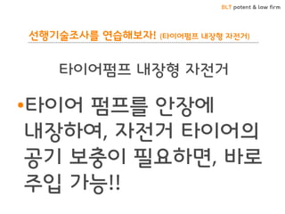 BLT patent & law firm
선행기술조사를 연습해보자! (타이어펌프 내장형 자전거)
•타이어 펌프를 안장에
내장하여, 자전거 타이어의
공기 보충이 필요하면, 바로
주입 가능!!
타이어펌프 내장형 자전거
 