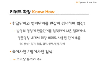 BLT patent & law firm
키워드 확장 Know-How
• 한글단어와 영어단어를 번갈아 검색하여 확장!
– 발명의 명칭에 한글단어를 입력하여 나온 결과에서,
영문명칭 내에서 해당 의미로 사용된 단어 추출
Ex) 센싱 – 감지, 검출, 검지, 인지, 인식, 감식
• 국어사전 / 영어사전 검색
– 의미상 유의어 추가
 