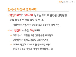 BLT patent & law firm
검색식 작성시 유의사항
• 핵심키워드가 5개~6개 정도는 되어야 관련된 선행문헌
수를 100개 이하로 줄일 수 있다.
– 핵심키워드가 많아야 관련성 높은 선행문헌 검색 가능
• not 연산자 사용은 조심하자!
– 해당 단어가 포함된 모든 선행문헌은 제외된다.
– 관련성 있는 특허도 제외될 위험이 있다!
– 따라서, 확실히 제외해도 될 단어에만 사용!!
(사용하더라도 ‘발명의 명칭’에 한정하여 사용)
 