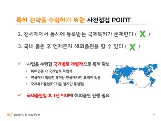 BLT patent & law firm
특허 전략을 수립하기 위한 사전점검 POINT
2. 전세계에서 동시에 등록받는 국제특허가 존재한다 ( )
3. 국내 출원 후 언제든지 해외출원을 할 수 있다 ( )
✓ 사업을 수행할 국가별로 개별적으로 특허 확보
• 특허권은 각 국가별로 독립적
• 한국에서 획득한 특허는 한국에서만 효력이 있음
• 국제특허출원(PCT)은 절차만 통일됨
✓ 국내출원일 후 1년 이내에 해외출원 진행 필요
8
 