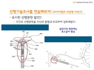 BLT patent & law firm
선행기술조사를 연습해보자! (타이어펌프 내장형 자전거)
• 유사한 선행문헌 발견!!
– 각각의 선행문헌을 자신의 발명과 비교하여 검토해본다.
10-1253878 (펌프가 구비된 자전거안장)
10-1247273 (자전거)
실린더의 측면에는
호스공이 형성
 