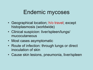 Endemic mycoses Geographical location;  h/o travel ; except histoplasmosis (worldwide) Clinical suspicion: liver/spleen/lungs/ mucocutaneous Most cases asymptomatic Route of infection: through lungs or direct inoculation of skin Cause skin lesions, pneumonia, liver/spleen 