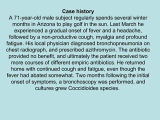 Case history A 71-year-old male subject regularly spends several winter months in Arizona to play golf in the sun. Last March he experienced a gradual onset of fever and a headache, followed by a non-productive cough, myalgia and profound fatigue. His local physician diagnosed bronchopneumonia on chest radiograph, and prescribed azithromycin. The antibiotic provided no benefit, and ultimately the patient received two more courses of different empiric antibiotics. He returned home with continued cough and fatigue, even though the fever had abated somewhat. Two months following the initial onset of symptoms, a bronchoscopy was performed, and cultures grew Coccidioides species.  