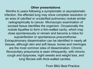 Other presentations Months to years following a symptomatic or asymptomatic infection, the affected lung may show complete resolution or an area of calcified or uncalcified pulmonary nodule similar radiographically to cancer. Microscopic examination of excised tissue identifies the organism. Occasionally the nodule liquefies to form a thin-walled cavity, which may close spontaneously or remain and become a nidus for suprainfection or spontaneous pneumothorax. Extrapulmonary dissemination can be identified in nearly all tissues, although skin and soft tissue, bones and meninges are the most common sites of dissemination. Chronic fibrocavitary pneumonia is seen infrequently, with chronic cough and dyspnoea, night sweats and weight loss, and lung fibrosis with thick-walled cavities.  From BMJ Best Practice 