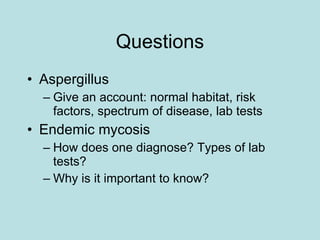 Questions Aspergillus Give an account: normal habitat, risk factors, spectrum of disease, lab tests Endemic mycosis How does one diagnose? Types of lab tests? Why is it important to know? 