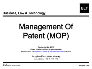 Business, Law & Technology
BLT
BLTBusiness, Law & Technology Jeonghan Eom
Management Of
Patent (MOP)
September 24, 2013
Korea INtellectual Property Association
Presentation for Division of Small & Medium Business Seminar
Jeonghan Eom, patent attorney
shawn@blte.kr / +82-70-4100-0102
 