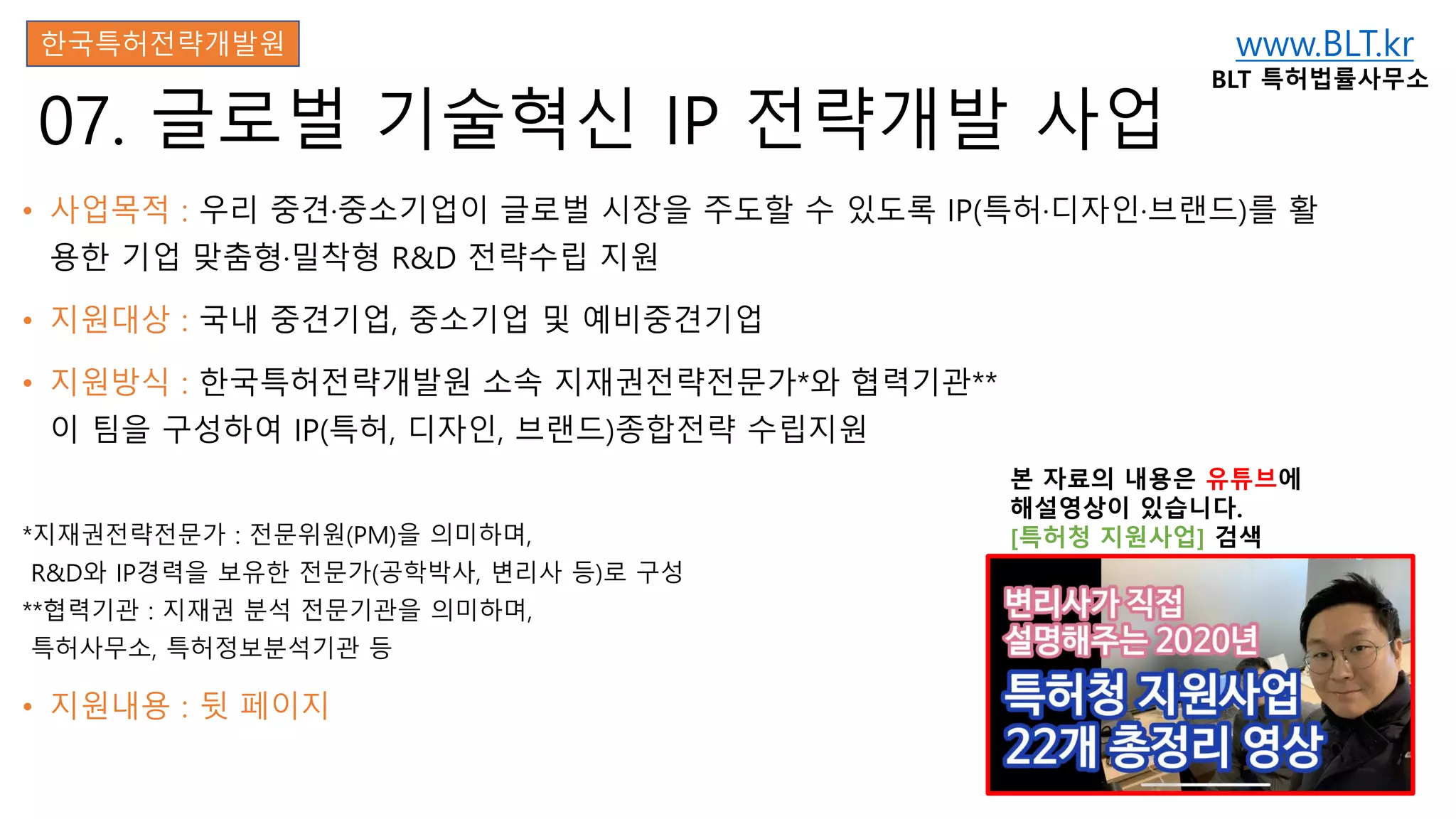 www.BLT.kr
BLT 특허법률사무소
본 자료의 내용은 유튜브에
해설영상이 있습니다.
[특허청 지원사업] 검색
07. 글로벌 기술혁신 IP 전략개발 사업
• 사업목적 : 우리 중견·중소기업이 글로벌 시장을 주도할 수 있도록 IP(특허·디자인·브랜드)를 활
용한 기업 맞춤형·밀착형 R&D 전략수립 지원
• 지원대상 : 국내 중견기업, 중소기업 및 예비중견기업
• 지원방식 : 한국특허전략개발원 소속 지재권전략전문가*와 협력기관**
이 팀을 구성하여 IP(특허, 디자인, 브랜드)종합전략 수립지원
*지재권전략전문가 : 전문위원(PM)을 의미하며,
R&D와 IP경력을 보유한 전문가(공학박사, 변리사 등)로 구성
**협력기관 : 지재권 분석 전문기관을 의미하며,
특허사무소, 특허정보분석기관 등
• 지원내용 : 뒷 페이지
한국특허전략개발원
 