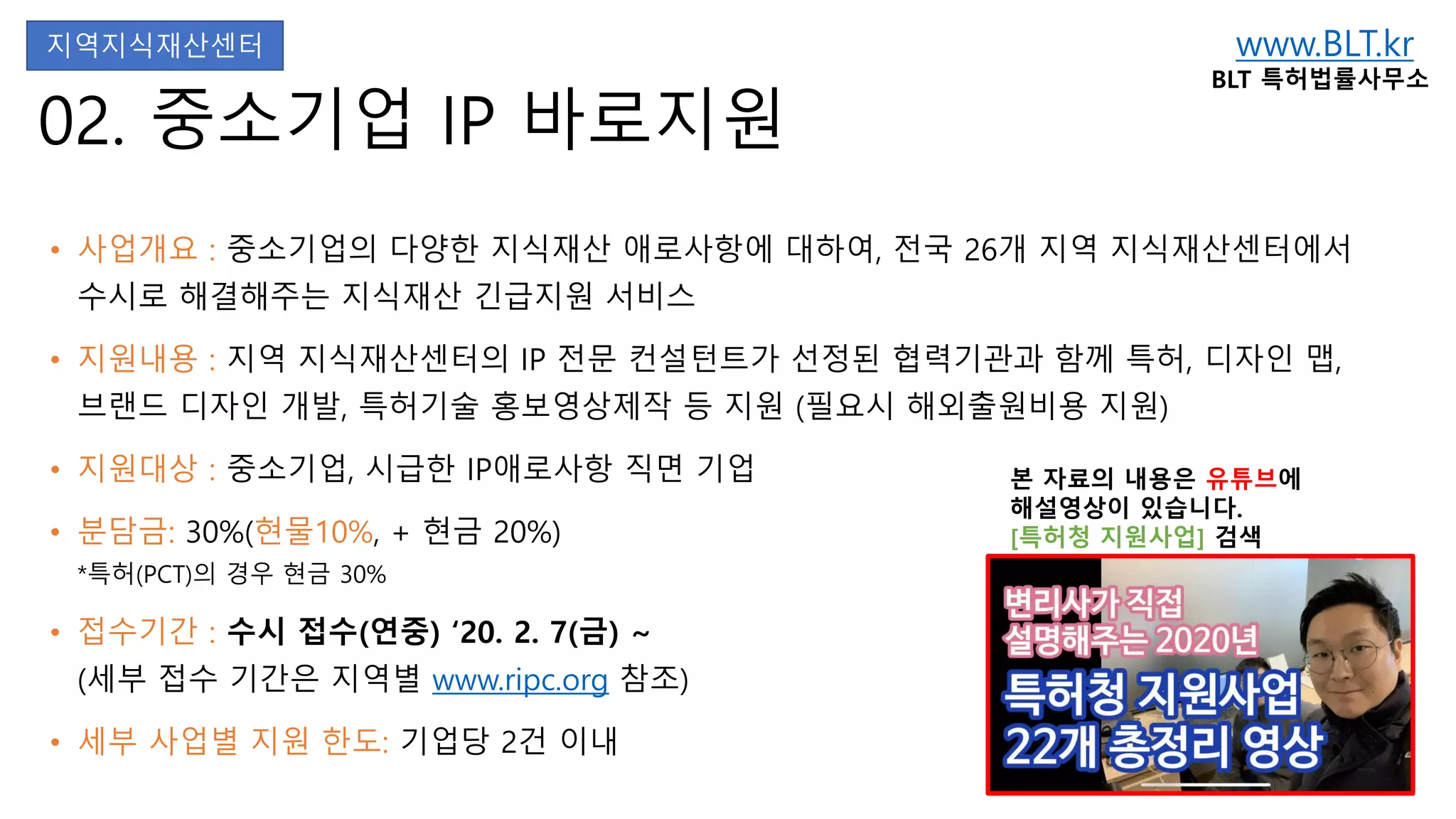 www.BLT.kr
BLT 특허법률사무소
본 자료의 내용은 유튜브에
해설영상이 있습니다.
[특허청 지원사업] 검색
02. 중소기업 IP 바로지원
• 사업개요 : 중소기업의 다양한 지식재산 애로사항에 대하여, 전국 26개 지역 지식재산센터에서
수시로 해결해주는 지식재산 긴급지원 서비스
• 지원내용 : 지역 지식재산센터의 IP 전문 컨설턴트가 선정된 협력기관과 함께 특허, 디자인 맵,
브랜드 디자인 개발, 특허기술 홍보영상제작 등 지원 (필요시 해외출원비용 지원)
• 지원대상 : 중소기업, 시급한 IP애로사항 직면 기업
• 분담금: 30%(현물10%, + 현금 20%)
*특허(PCT)의 경우 현금 30%
• 접수기간 : 수시 접수(연중) ‘20. 2. 7(금) ~
(세부 접수 기간은 지역별 www.ripc.org 참조)
• 세부 사업별 지원 한도: 기업당 2건 이내
지역지식재산센터
 