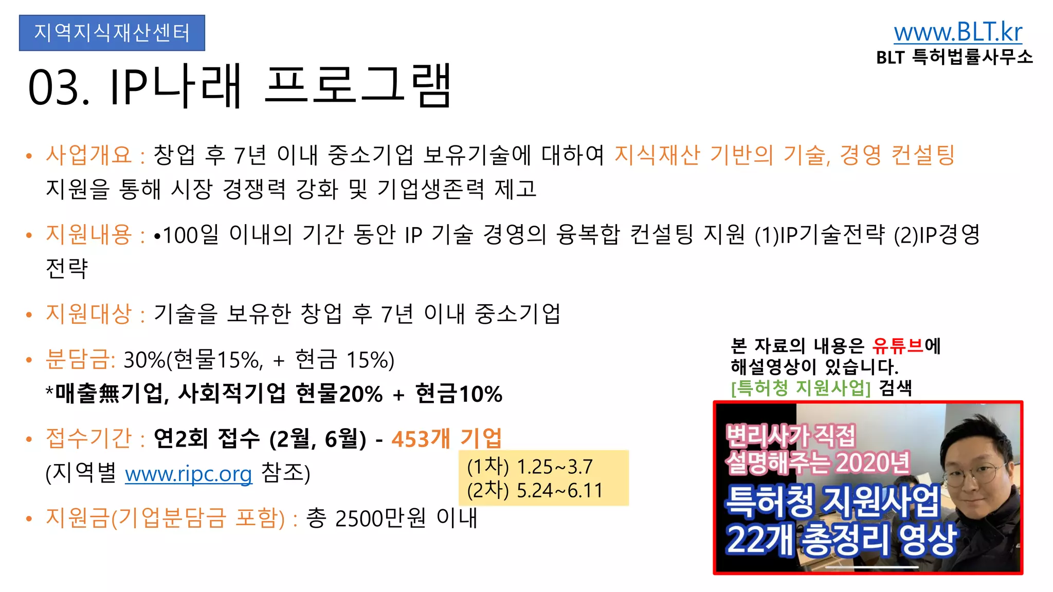 www.BLT.kr
BLT 특허법률사무소
본 자료의 내용은 유튜브에
해설영상이 있습니다.
[특허청 지원사업] 검색
03. IP나래 프로그램
• 사업개요 : 창업 후 7년 이내 중소기업 보유기술에 대하여 지식재산 기반의 기술, 경영 컨설팅
지원을 통해 시장 경쟁력 강화 및 기업생존력 제고
• 지원내용 : •100일 이내의 기간 동안 IP 기술 경영의 융복합 컨설팅 지원 (1)IP기술전략 (2)IP경영
전략
• 지원대상 : 기술을 보유한 창업 후 7년 이내 중소기업
• 분담금: 30%(현물15%, + 현금 15%)
*매출無기업, 사회적기업 현물20% + 현금10%
• 접수기간 : 연2회 접수 (2월, 6월) - 453개 기업
(지역별 www.ripc.org 참조)
• 지원금(기업분담금 포함) : 총 2500만원 이내
지역지식재산센터
(1차) 1.25~3.7
(2차) 5.24~6.11
 