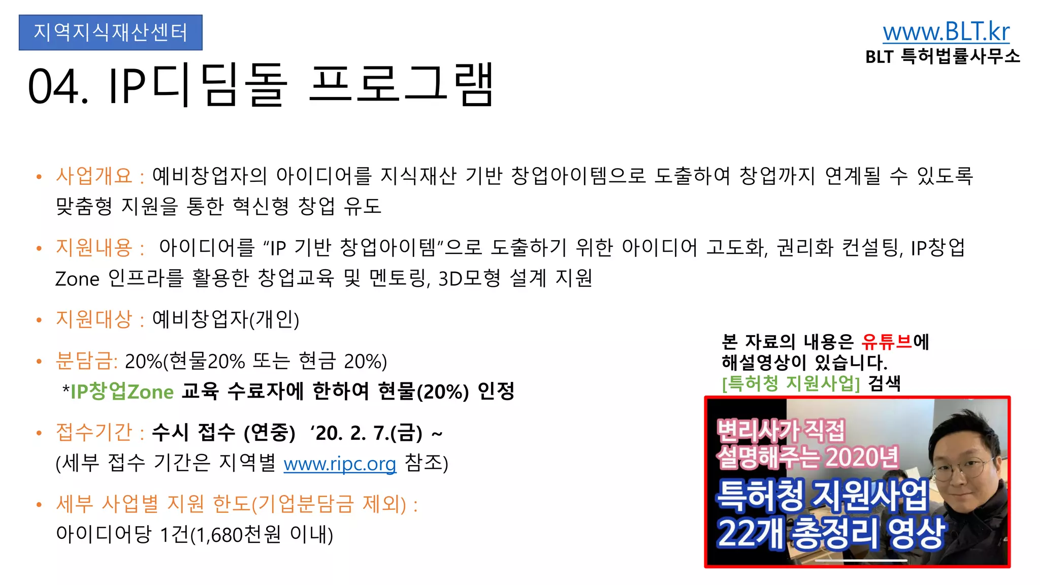 www.BLT.kr
BLT 특허법률사무소
본 자료의 내용은 유튜브에
해설영상이 있습니다.
[특허청 지원사업] 검색
04. IP디딤돌 프로그램
• 사업개요 : 예비창업자의 아이디어를 지식재산 기반 창업아이템으로 도출하여 창업까지 연계될 수 있도록
맞춤형 지원을 통한 혁신형 창업 유도
• 지원내용 : 아이디어를 “IP 기반 창업아이템”으로 도출하기 위한 아이디어 고도화, 권리화 컨설팅, IP창업
Zone 인프라를 활용한 창업교육 및 멘토링, 3D모형 설계 지원
• 지원대상 : 예비창업자(개인)
• 분담금: 20%(현물20% 또는 현금 20%)
*IP창업Zone 교육 수료자에 한하여 현물(20%) 인정
• 접수기간 : 수시 접수 (연중) ‘20. 2. 7.(금) ~
(세부 접수 기간은 지역별 www.ripc.org 참조)
• 세부 사업별 지원 한도(기업분담금 제외) :
아이디어당 1건(1,680천원 이내)
지역지식재산센터
 