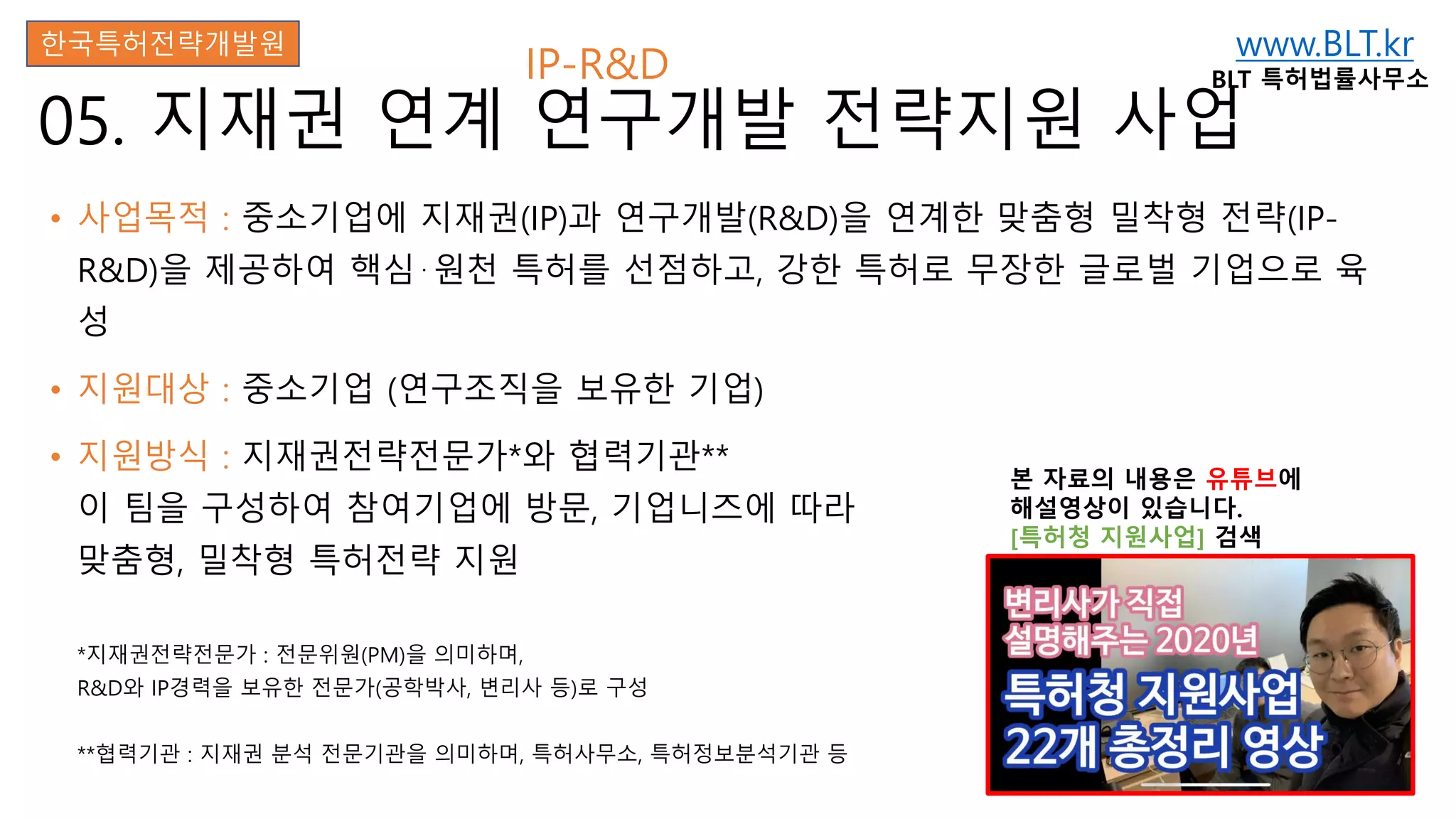 www.BLT.kr
BLT 특허법률사무소
본 자료의 내용은 유튜브에
해설영상이 있습니다.
[특허청 지원사업] 검색
05. 지재권 연계 연구개발 전략지원 사업
• 사업목적 : 중소기업에 지재권(IP)과 연구개발(R&D)을 연계한 맞춤형 밀착형 전략(IP-
R&D)을 제공하여 핵심⋅원천 특허를 선점하고, 강한 특허로 무장한 글로벌 기업으로 육
성
• 지원대상 : 중소기업 (연구조직을 보유한 기업)
• 지원방식 : 지재권전략전문가*와 협력기관**
이 팀을 구성하여 참여기업에 방문, 기업니즈에 따라
맞춤형, 밀착형 특허전략 지원
*지재권전략전문가 : 전문위원(PM)을 의미하며,
R&D와 IP경력을 보유한 전문가(공학박사, 변리사 등)로 구성
**협력기관 : 지재권 분석 전문기관을 의미하며, 특허사무소, 특허정보분석기관 등
한국특허전략개발원
IP-R&D
 