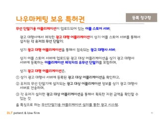 BLT patent & law firm
나우마케팅 보유 특허권
11
무선 단말기용 어플리케이션이 업로드되어 있는 어플 스토어 서버;
광고 대행사에서 제작한 광고 대행 어플리케이션이 상기 어플 스토어 서버를 통해서
설치된 각 유저의 무선 단말기;
상기 광고 대행 어플리케이션을 통해서 접속되는 광고 대행사 서버;
상기 어플 스토어 서버에 업로드된 광고 대상 어플리케이션을 상기 광고 대행사
서버에 등록하는 어플리케이션 제작자의 유무선 단말기를 포함하며,
상기 광고 대행 어플리케이션은,
① 상기 광고 대행사 서버에 등록된 광고 대상 어플리케이션을 확인하고,
② 유저의 무선 단말기에 설치되는 광고 대상 어플리케이션 정보를 상기 광고 대행사
서버로 전송하며,
③ 각 유저가 설치한 광고 대상 어플리케이션을 통해서 획득한 지원 금액을 확인할 수
있는 것
을 특징으로 하는 무선단말기용 어플리케이션 설치를 통한 광고 시스템.
등록 청구항
 