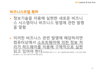 BLT patent & law firm
비즈니스모델 특허
111
• 정보기술을 이용해 실현한 새로운 비즈니
스 시스템이나 비즈니스 방법에 관한 발명
을 말함
• 이러한 비즈니스 관련 발명에 해당하려면
컴퓨터상에서 소프트웨어에 의한 정보 처
리가 하드웨어를 이용해 구체적으로 실현
되고 있어야 한다(특허법원 2001. 9. 21. 선고 2000허5438 판결과 그 상고심인 대법
원 2003. 5. 16. 선고 2001후3149 판결 참조).
 