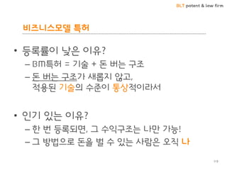 BLT patent & law firm
비즈니스모델 특허
113
• 등록률이 낮은 이유?
– BM특허 = 기술 + 돈 버는 구조
– 돈 버는 구조가 새롭지 않고,
적용된 기술의 수준이 통상적이라서
• 인기 있는 이유?
– 한 번 등록되면, 그 수익구조는 나만 가능!
– 그 방법으로 돈을 벌 수 있는 사람은 오직 나
 