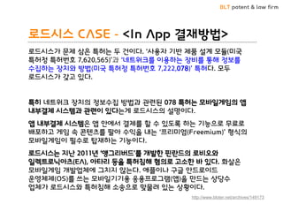 BLT patent & law firm
로드시스 CASE - <In App 결재방법>
로드시스가 문제 삼은 특허는 두 건이다. ‘사용자 기반 제품 설계 모듈(미국
특허청 특허번호 7,620,565)’과 ‘네트워크를 이용하는 장비를 통해 정보를
수집하는 장치와 방법(미국 특허청 특허번호 7,222,078)’ 특허다. 모두
로드시스가 갖고 있다.
특히 네트워크 장치의 정보수집 방법과 관련된 078 특허는 모바일게임의 앱
내부결제 시스템과 관련이 있다는게 로드시스의 설명이다.
앱 내부결제 시스템은 앱 안에서 결제를 할 수 있도록 하는 기능으로 무료로
배포하고 게임 속 콘텐츠를 팔아 수익을 내는 ‘프리미엄(Freemium)’ 형식의
모바일게임이 필수로 탑재하는 기능이다.
로드시스는 지난 2011년 ‘앵그리버드’를 개발한 핀란드의 로비오와
일렉트로닉아츠(EA), 아타리 등을 특허침해 혐의로 고소한 바 있다. 화살은
모바일게임 개발업체에 그치지 않는다. 애플이나 구글 안드로이드
운영체제(OS)를 쓰는 모바일기기용 응용프로그램(앱)을 만드는 상당수
업체가 로드시스와 특허침해 소송으로 맞물려 있는 상황이다.
http://www.bloter.net/archives/149173
 