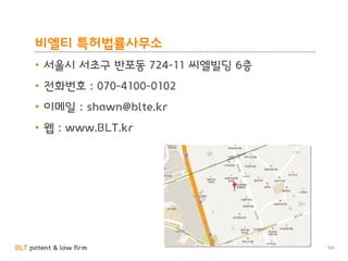 BLT patent & law firm
비엘티 특허법률사무소
131
• 서울시 서초구 반포동 724-11 씨엘빌딩 6층
• 전화번호 : 070-4100-0102
• 이메일 : shawn@blte.kr
• 웹 : www.BLT.kr
 