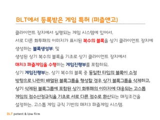 BLT patent & law firm
BLT에서 등록받은 게임 특허 (퍼즐앤고)
클라이언트 장치에서 실행되는 게임 시스템에 있어서,
서로 다른 화투패의 이미지가 표시된 복수의 블록을 상기 클라이언트 장치에
생성하는 블록생성부; 및
생성된 상기 복수의 블록을 기초로 상기 클라이언트 장치에서
매치3 퍼즐게임을 수행하는 게임진행부를 포함하되,
상기 게임진행부는, 상기 복수의 블록 중 동일한 타입의 블록이 소정
방향으로 나란히 배열된 블록그룹을 형성할 경우 상기 블록그룹을 삭제하고,
상기 삭제된 블록그룹에 포함된 상기 화투패의 이미지에 대응되는 고스톱
게임의 점수산정규칙을 기초로 서로 다른 점수로 환산되는 매칭조건을
설정하는, 고스톱 게임 규칙 기반의 매치3 퍼즐게임 시스템.
 