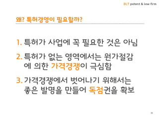 BLT patent & law firm
왜? 특허경영이 필요할까?
1. 특허가 사업에 꼭 필요한 것은 아님
2. 특허가 없는 영역에서는 원가절감
에 의한 가격경쟁이 극심함
3. 가격경쟁에서 벗어나기 위해서는
좋은 발명을 만들어 독점권을 확보
36
 