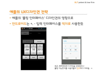 BLT patent & law firm
애플의 UX디자인권 전략
• 애플의 ‘롤링 인터페이스’ 디자인권의 영향으로
• 안드로이드는 +, - 입력 인터페이스를 억지로 사용한듯
43
최근, 회피한듯한 디자인을 선보였으나
롤링 가능한지를 사용자들이 인지하기 어려움
 