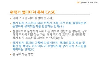 BLT patent & law firm
원핑거 멀티터치 특허 CASE
• 터치 스크린 제어 방법에 있어서,
• 상기 터치 스크린의 터치 위치가 소정 기간 이상 실질적으로
동일하게 유지되는지를 판단하는 단계(ⅰ);
• 실질적으로 동일하게 유지되는 것으로 판단되는 경우에, 상기
터치 위치에 대응하는 가상 터치 위치에 표지가 표시되도록
상기 터치 스크린을 제어하는 단계(ⅱ); 및
• 상기 터치 위치의 이동에 따라 이미지 객체의 확대, 축소 및
회전 중 적어도 어느 하나가 수행되도록 상기 터치 스크린을
제어하는 단계(ⅲ)
• 를 구비하는 방법.
 