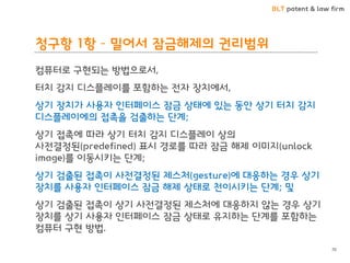 BLT patent & law firm
청구항 1항 – 밀어서 잠금해제의 권리범위
컴퓨터로 구현되는 방법으로서,
터치 감지 디스플레이를 포함하는 전자 장치에서,
상기 장치가 사용자 인터페이스 잠금 상태에 있는 동안 상기 터치 감지
디스플레이에의 접촉을 검출하는 단계;
상기 접촉에 따라 상기 터치 감지 디스플레이 상의
사전결정된(predefined) 표시 경로를 따라 잠금 해제 이미지(unlock
image)를 이동시키는 단계;
상기 검출된 접촉이 사전결정된 제스처(gesture)에 대응하는 경우 상기
장치를 사용자 인터페이스 잠금 해제 상태로 천이시키는 단계; 및
상기 검출된 접촉이 상기 사전결정된 제스처에 대응하지 않는 경우 상기
장치를 상기 사용자 인터페이스 잠금 상태로 유지하는 단계를 포함하는
컴퓨터 구현 방법.
70
 