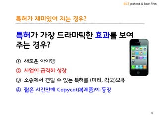BLT patent & law firm
특허가 재미있어 지는 경우?
78
특허가 가장 드라마틱한 효과를 보여
주는 경우?
① 새로운 아이템
② 사업이 급격히 성장
③ 소송에서 견딜 수 있는 특허를 (미리, 각국)보유
④ 짧은 시간안에 Copycat(복제품)이 등장
 