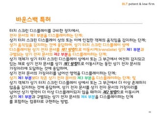 BLT patent & law firm
바운스백 특허
88
터치 스크린 디스플레이를 구비한 장치에서,
전자 문서의 제1 부분을 디스플레이하는 단계;
상기 터치 스크린 디스플레이 상의 또는 이에 인접한 객체의 움직임을 감지하는 단계;
상기 움직임을 감지하는 것에 응답하여, 상기 터치 스크린 디스플레이 상에
디스플레이된 상기 전자 문서를 제1 방향으로 이동시켜(translate) 상기 제1 부분과
구별되는 상기 전자 문서의 제2 부분을 디스플레이하는 단계;
상기 객체가 상기 터치 스크린 디스플레이 상에서 또는 그 부근에서 여전히 감지되고
있는 채로 상기 전자 문서를 상기 제1 방향으로 이동시키는 동안 상기 전자 문서의
가장자리에 도달하는 것에 응답하여,
상기 전자 문서의 가장자리를 넘어선 영역을 디스플레이하는 단계;
상기 제1 부분보다 작은 상기 전자 문서의 제3 부분을 디스플레이하는 단계; 및
상기 객체가 상기 터치 스크린 디스플레이 상에서 또는 그 부근에서 더 이상 존재하지
않음을 감지하는 것에 응답하여, 상기 전자 문서를 상기 전자 문서의 가장자리를
넘어선 상기 영역이 더 이상 디스플레이되지 않을 때까지 제2 방향으로 이동시켜
상기 제1 부분과 구별되는 상기 전자 문서의 제4 부분을 디스플레이하는 단계
를 포함하는 컴퓨터로 구현하는 방법.
 