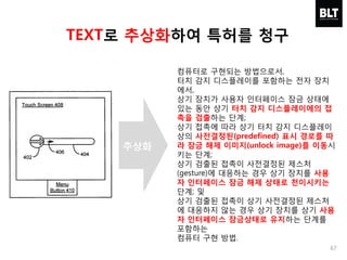 67
컴퓨터로 구현되는 방법으로서,
터치 감지 디스플레이를 포함하는 전자 장치
에서,
상기 장치가 사용자 인터페이스 잠금 상태에
있는 동안 상기 터치 감지 디스플레이에의 접
촉을 검출하는 단계;
상기 접촉에 따라 상기 터치 감지 디스플레이
상의 사전결정된(predefined) 표시 경로를 따
라 잠금 해제 이미지(unlock image)를 이동시
키는 단계;
상기 검출된 접촉이 사전결정된 제스처
(gesture)에 대응하는 경우 상기 장치를 사용
자 인터페이스 잠금 해제 상태로 천이시키는
단계; 및
상기 검출된 접촉이 상기 사전결정된 제스처
에 대응하지 않는 경우 상기 장치를 상기 사용
자 인터페이스 잠금상태로 유지하는 단계를
포함하는
컴퓨터 구현 방법.
TEXT로 추상화하여 특허를 청구
추상화
 