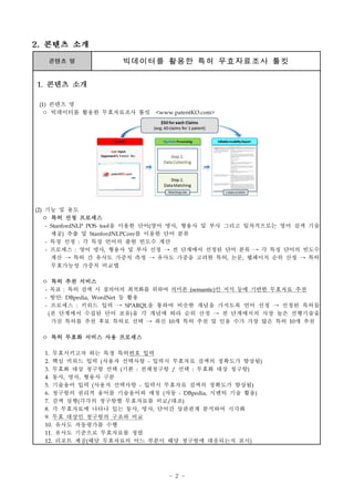 - 2 -
콘텐츠 명 빅데이터를 활용한 특허 무효자료조사 툴킷
1. 콘텐츠 소개
(1) 콘텐츠 명
ㅇ 빅데이터를 활용한 무효자료조사 툴킷 <www.patentKO.com>
(2) 기능 및 용도
ㅇ 특허 선정 프로세스
- StanfordNLP POS tool을 이용한 단어(영어 명사, 형용사 및 부사 그리고 일차적으로는 영어 검색 기술
제공) 추출 및 StanfordNLPCore를 이용한 단어 분류
- 특징 선정 : 각 특징 언어의 출현 빈도수 계산
- 프로세스 : 영어 명사, 형용사 및 부사 선정 → 전 단계에서 선정된 단어 분류 → 각 특징 단어의 빈도수
계산 → 특허 간 유사도 가중치 측정 → 유사도 가중을 고려한 특허, 논문, 웹페이지 순위 산정 → 특허
무효가능성 가중치 비교맵
ㅇ 특허 추천 서비스
- 목표 : 특허 검색 시 질의어의 최적화를 위하여 의미론 (semantic)인 지식 등에 기반한 무효자료 추천
- 방안: DBpedia, WordNet 등 활용
- 프로세스 : 키워드 입력 → SPARQL을 통하여 비슷한 개념을 가지도록 언어 선정 → 선정된 특허들
(전 단계에서 수집된 단어 보유)을 각 개념에 따라 순위 산정 → 전 단계에서의 사장 높은 선행기술을
가진 특허를 추천 후보 특허로 선택 → 최신 10개 특허 추천 및 인용 수가 가장 많은 특허 10개 추천
ㅇ 특허 무효화 서비스 사용 프로세스
1. 무효시키고자 하는 특정 특허번호 입력
2. 핵심 키워드 입력 (사용자 선택사항 - 입력시 무효자료 검색의 정확도가 향상됨)
3. 무효화 대상 청구항 선택 (기본 : 전체청구항 / 선택 : 무효화 대상 청구항)
4. 동사, 명사, 형용사 구분
5. 기술용어 입력 (사용자 선택사항 - 입력시 무효자료 검색의 정확도가 향상됨)
6. 청구항의 권리적 용어를 기술용어와 매칭 (자동 - DBpedia, 시멘틱 기술 활용)
7. 검색 실행(각각의 청구항별 무효자료를 비교/대조)
8. 각 무효자료에 나타나 있는 동사, 명사, 단어간 상관관계 분석하여 시각화
9. 무효 대상인 청구항의 구조와 비교
10. 유사도 자동평가를 수행
11. 유사도 기준으로 무효자료를 정렬
12. 리포트 제공(해당 무효자료의 어느 부분이 해당 청구항에 대응되는지 표시)
2. 콘텐츠 소개
 