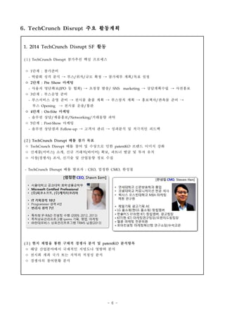 - 6 -
1. 2014 TechCrunch Disrupt S F 활동
(１) TechCrunch Disrupt 참가추진 핵심 프로세스
ㅇ 1단계 : 참가준비
- 박람회 성격 분석 → 부스/위치/규모 확정 → 참가세부 계획/목표 설정
ㅇ 2단계 : Pre S how 마케팅
- 사용자 명단확보(IPO 등 협회) → 초청장 발송/ SNS　marketing → 상담계획수립 → 사전홍보
ㅇ 3단계 : 부스운영 준비
- 부스서비스 운영 준비 → 전시품 출품 계획 → 부스장치 계획 → 홍보책자/판촉물 준비 →
　　　부스 Opening　→ 전시품 운송/통관
ㅇ 4단계 : On-S ite 마케팅
- 솔루션 상담/제품홍보/Networking/거래동향 파악
ㅇ 5단계 : Post-Show 마케팅
- 솔루션 상담결과 Follow-up → 고객사 관리 → 성과분석 및 적극적인 피드백
(２) TechCrunch Disrupt 배틀 참가 목표
ㅇ TechCrunch Disrupt 배틀 참여 및 수상으로 인한 patentKO 브랜드 이미지 강화
ㅇ 신제품(서비스) 소개, 신규 거래처(바이어) 확보, 파트너 발굴 및 투자 유치
ㅇ 시장(경쟁사) 조사, 신기술 및 산업동향 정보 수집
- TechCrunch Disrupt 배틀 발표자 : CEO, 엄정한 CMO, 한성철
(３) 현지 체험을 통한 구체적 경쟁사 분석 및 patentKO 분석항목
ㅇ 해당 산업분야에서 국제적인 지명도나 영향력 분석
ㅇ 전시회 개최 국가 또는 지역의 적정성 분석
ㅇ 경쟁사의 참여현황 분석
6. TechCrunch Disrupt 주요 활동계획
 