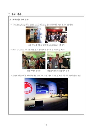 - 7 -
7. 주요 성과
1. 국내(외) 주요성과
ㅇ 136th HongKong INTA 2014 Annual Meeting 참가 (7000여명 외국 변호사 DB확보)
홍콩 INTA 컨퍼런스 참가 및 patentKO.com 시장조사
ㅇ 2014 beLaunch 스타트업 배틀 부스 참가 (해외 투자자 및 네트워킹 확보)
유럽 TV매체 인터뷰 패블(스마트워치) 창업자와 교류
ㅇ 2014 비엔나-서울 스타트업 배틀 참가 3위 수상 (해외 스타트업 배틀 수상으로 해외시장성 검증)
 